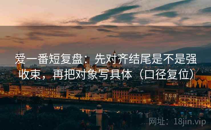 爱一番短复盘:先对齐结尾是不是强收束,再把对象写具体(口径复位) 爱一番短复盘:先对齐结尾是不是强收束,再把对象写具体(口径复位)