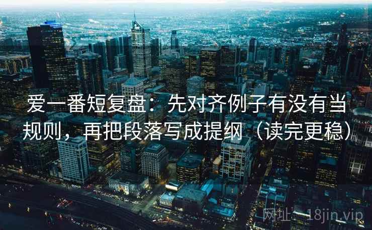 爱一番短复盘:先对齐例子有没有当规则,再把段落写成提纲(读完更稳) 爱一番短复盘:先对齐例子有没有当规则,再把段落写成提纲(读完更稳)