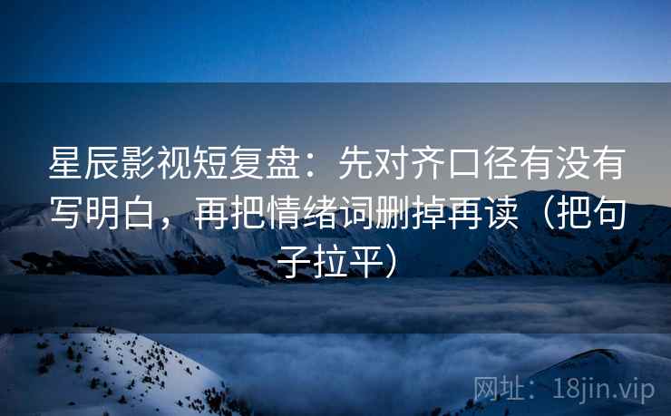 星辰影视短复盘:先对齐口径有没有写明白,再把情绪词删掉再读(把句子拉平) 星辰影视短复盘:先对齐口径有没有写明白,再把情绪词删掉再读(把句子拉平)