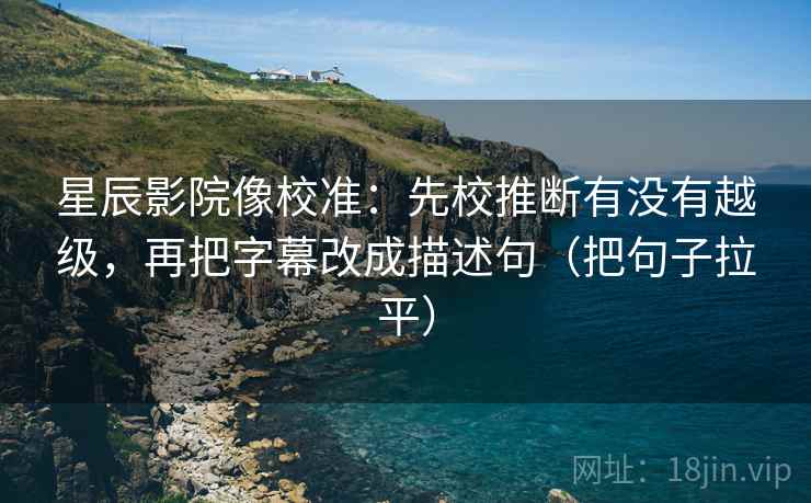 星辰影院像校准：先校推断有没有越级，再把字幕改成描述句（把句子拉平）