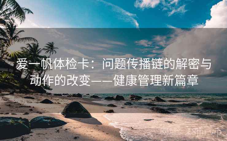 爱一帆体检卡:问题传播链的解密与动作的改变——健康管理新篇章 爱一帆体检卡:问题传播链的解密与动作的改变——健康管理新篇章