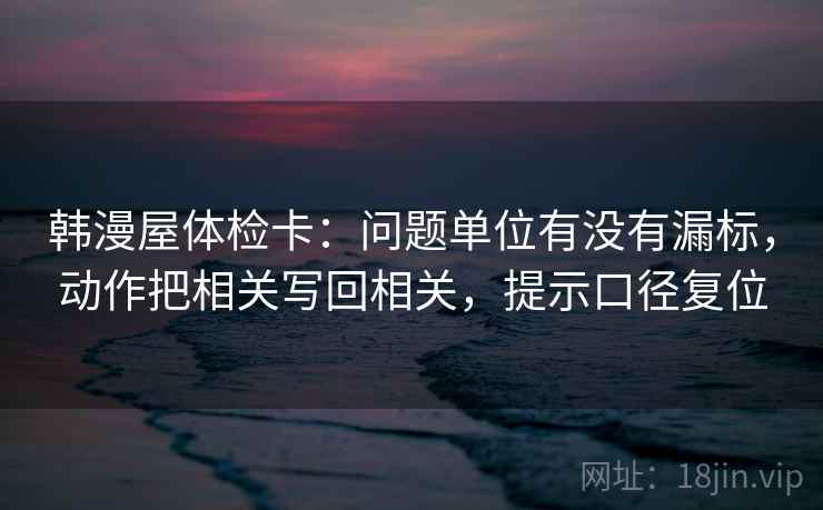 韩漫屋体检卡:问题单位有没有漏标,动作把相关写回相关,提示口径复位 韩漫屋体检卡:问题单位有没有漏标,动作把相关写回相关,提示口径复位