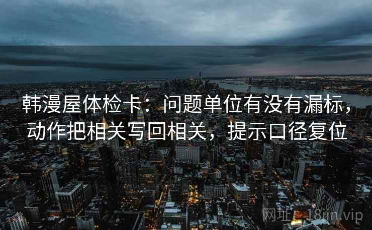 韩漫屋体检卡:问题单位有没有漏标,动作把相关写回相关,提示口径复位 韩漫屋体检卡:问题单位有没有漏标,动作把相关写回相关,提示口径复位